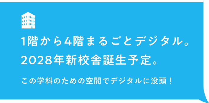 1階から4階まるごとデジタル。2028年新校舎誕生予定。この学科のための空間でデジタルに没頭！